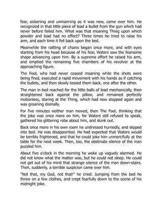 fear, sickening and unmanning as it was new, came over him. He
recognized in that little piece of lead a bullet from the gun which had
never before failed him. What was that moaning Thing upon which
powder and lead had no effect? Three times he tried to raise his
arm, and each time it fell back upon the bed.
Meanwhile the rattling of chains began once more, and with eyes
starting from his head because of his fear, Waters saw the fearsome
shape advancing upon him. By a supreme effort he raised his arm,
and emptied the remaining five chambers of his revolver at the
approaching figure.
The Fool, who had never ceased moaning while the shots were
being fired, executed a rapid movement with his hands as if catching
the bullets, and then slowly tossed them back, one after the other.
The man in bed reached for the little balls of lead mechanically, then
straightened back against the pillow, and remained perfectly
motionless, staring at the Thing, which had now stopped again and
was groaning dismally.
For five minutes neither man moved, then The Fool, thinking that
the joke was once more on him, for Waters still refused to speak,
gathered his glittering robe about him, and slunk out.
Back once more in his own room he undressed hurriedly, and slipped
into bed. He was disappointed. He had expected that Waters would
be terribly frightened, and that he could joke him unmercifully at the
table for the next week. Then, too, the obstinate silence of the man
puzzled him.
About five o’clock in the morning he woke up vaguely alarmed. He
did not know what the matter was, but he could not sleep. He could
not get out of his mind that strange silence of the man down-stairs.
Then, suddenly, a terrible suspicion came over him.
“Not that, my God, not that!” he cried. Jumping from the bed he
threw on a few clothes, and crept fearfully down to the scene of his
midnight joke.
 
