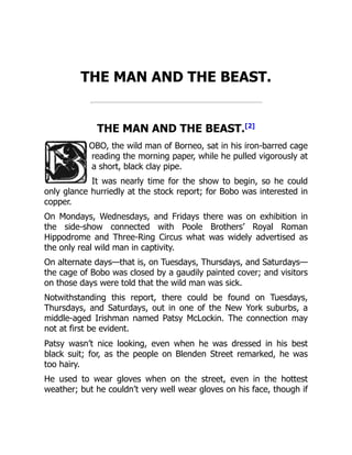 THE MAN AND THE BEAST.
THE MAN AND THE BEAST.[2]
OBO, the wild man of Borneo, sat in his iron-barred cage
reading the morning paper, while he pulled vigorously at
a short, black clay pipe.
It was nearly time for the show to begin, so he could
only glance hurriedly at the stock report; for Bobo was interested in
copper.
On Mondays, Wednesdays, and Fridays there was on exhibition in
the side-show connected with Poole Brothers’ Royal Roman
Hippodrome and Three-Ring Circus what was widely advertised as
the only real wild man in captivity.
On alternate days—that is, on Tuesdays, Thursdays, and Saturdays—
the cage of Bobo was closed by a gaudily painted cover; and visitors
on those days were told that the wild man was sick.
Notwithstanding this report, there could be found on Tuesdays,
Thursdays, and Saturdays, out in one of the New York suburbs, a
middle-aged Irishman named Patsy McLockin. The connection may
not at first be evident.
Patsy wasn’t nice looking, even when he was dressed in his best
black suit; for, as the people on Blenden Street remarked, he was
too hairy.
He used to wear gloves when on the street, even in the hottest
weather; but he couldn’t very well wear gloves on his face, though if
 