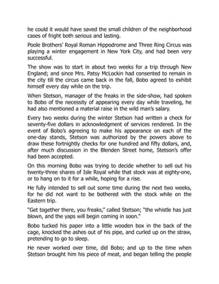 he could it would have saved the small children of the neighborhood
cases of fright both serious and lasting.
Poole Brothers’ Royal Roman Hippodrome and Three Ring Circus was
playing a winter engagement in New York City, and had been very
successful.
The show was to start in about two weeks for a trip through New
England; and since Mrs. Patsy McLockin had consented to remain in
the city till the circus came back in the fall, Bobo agreed to exhibit
himself every day while on the trip.
When Stetson, manager of the freaks in the side-show, had spoken
to Bobo of the necessity of appearing every day while traveling, he
had also mentioned a material raise in the wild man’s salary.
Every two weeks during the winter Stetson had written a check for
seventy-five dollars in acknowledgment of services rendered. In the
event of Bobo’s agreeing to make his appearance on each of the
one-day stands, Stetson was authorized by the powers above to
draw these fortnightly checks for one hundred and fifty dollars, and,
after much discussion in the Blenden Street home, Stetson’s offer
had been accepted.
On this morning Bobo was trying to decide whether to sell out his
twenty-three shares of Isle Royal while that stock was at eighty-one,
or to hang on to it for a while, hoping for a rise.
He fully intended to sell out some time during the next two weeks,
for he did not want to be bothered with the stock while on the
Eastern trip.
“Get together there, you freaks,” called Stetson; “the whistle has just
blown, and the yaps will begin coming in soon.”
Bobo tucked his paper into a little wooden box in the back of the
cage, knocked the ashes out of his pipe, and curled up on the straw,
pretending to go to sleep.
He never worked over time, did Bobo; and up to the time when
Stetson brought him his piece of meat, and began telling the people
 
