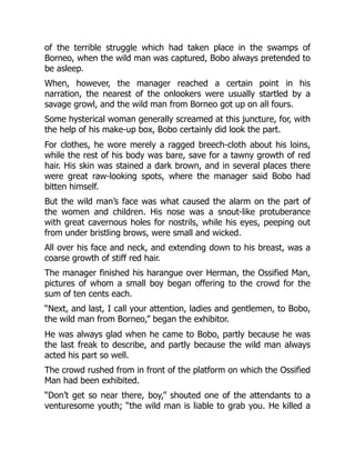 of the terrible struggle which had taken place in the swamps of
Borneo, when the wild man was captured, Bobo always pretended to
be asleep.
When, however, the manager reached a certain point in his
narration, the nearest of the onlookers were usually startled by a
savage growl, and the wild man from Borneo got up on all fours.
Some hysterical woman generally screamed at this juncture, for, with
the help of his make-up box, Bobo certainly did look the part.
For clothes, he wore merely a ragged breech-cloth about his loins,
while the rest of his body was bare, save for a tawny growth of red
hair. His skin was stained a dark brown, and in several places there
were great raw-looking spots, where the manager said Bobo had
bitten himself.
But the wild man’s face was what caused the alarm on the part of
the women and children. His nose was a snout-like protuberance
with great cavernous holes for nostrils, while his eyes, peeping out
from under bristling brows, were small and wicked.
All over his face and neck, and extending down to his breast, was a
coarse growth of stiff red hair.
The manager finished his harangue over Herman, the Ossified Man,
pictures of whom a small boy began offering to the crowd for the
sum of ten cents each.
“Next, and last, I call your attention, ladies and gentlemen, to Bobo,
the wild man from Borneo,” began the exhibitor.
He was always glad when he came to Bobo, partly because he was
the last freak to describe, and partly because the wild man always
acted his part so well.
The crowd rushed from in front of the platform on which the Ossified
Man had been exhibited.
“Don’t get so near there, boy,” shouted one of the attendants to a
venturesome youth; “the wild man is liable to grab you. He killed a
 