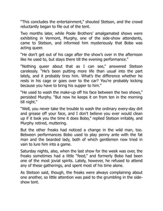 “This concludes the entertainment,” shouted Stetson, and the crowd
reluctantly began to file out of the tent.
Two months later, while Poole Brothers’ amalgamated shows were
exhibiting in Vermont, Murphy, one of the side-show attendants,
came to Stetson, and informed him mysteriously that Bobo was
acting queer.
“He don’t get out of his cage after the show’s over in the afternoon
like he used to, but stays there till the evening performance.”
“Nothing queer about that as I can see,” answered Stetson
carelessly. “He’s been putting more life than usual into the part
lately, and it probably tires him. What’s the difference whether he
rests in his cage or goes over to the car? You’re probably kicking
because you have to bring his supper to him.”
“He used to wash the make-up off his face between the two shows,”
persisted Murphy. “But now he keeps it on from ten in the morning
till night.”
“Well, you never take the trouble to wash the ordinary every-day dirt
and grease off your face, and I don’t believe you ever would clean
up if it took you the time it does Bobo,” replied Stetson irritably, and
Murphy retired, muttering.
But the other freaks had noticed a change in the wild man, too.
Between performances Bobo used to play penny ante with the fat
man and the bearded lady, both of which gentlemen now tried in
vain to lure him into a game.
Saturday nights, also, when the last show for the week was over, the
freaks sometimes had a little “feed,” and formerly Bobo had been
one of the most jovial spirits. Lately, however, he refused to attend
any of these gatherings, and spent most of his time alone.
As Stetson said, though, the freaks were always complaining about
one another, so little attention was paid to the grumbling in the side-
show tent.
 