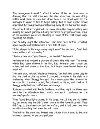 The management couldn’t afford to offend Bobo, for there was no
denying that the wild man was the star attraction. He was doing
better work than he ever had done before. He didn’t wait for the
manager to come to him to begin acting; but as soon as the crowd
appeared, he was growling and tearing away at the bars of his cage.
The other freaks complained; for even when the dog-faced boy was
making his worst grimaces during Stetson’s description of him, most
of the audience preferred standing in front of the wild man’s cage
watching his antics.
One Sunday night the attendant, who had been before rebuffed,
again sought out Stetson with a new tale of woe.
“Bobo sleeps in his cage every night now,” he declared, “and he’s
been in there all day to-day.”
“Perhaps he’s sick,” said Stetson, but he didn’t believe it.
He himself had noticed a change of late in the wild man. The meat,
which had been thrown in to him, had formerly been taken out
untouched and given to the lions; but lately there hadn’t been any
meat left.
“He ain’t sick, neither,” declared Murphy, “but he’s too damn ugly to
live. He tried to bite me when I changed the water in his dish; and
yesterday, when Skoggy brought him a newspaper like he used to,
to show him the stock report, Bobo tore it to pieces, and tried to hit
Skoggy with that bar that’s loose in his cage.
Stetson consulted with Poole Brothers, and that night the three men
went to the side-show tent, which was up in readiness for the
Monday’s performance.
They found Bobo lying asleep in his cage. He still had on his make-
up, but some way he didn’t look natural to the Poole Brothers. They
didn’t go to the side-show tent very often, and it had been over two
months since they had seen the wild man.
The hair on his arms and breast was thicker than it used to be, and
his teeth seemed longer and yellower.
 