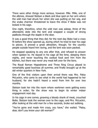 There were other things more serious, however. Mlle. Mille, one of
the albinos, showed Stetson a black and blue spot on her arm where
the wild man had struck her when she was putting on her wig, and
the snake charmer threatened to leave the show if Bobo was not
locked in his cage.
One night, therefore, when the wild man was asleep, three of the
attendants stole into the tent and snapped a couple of strong
padlocks through the staple in the door.
It was a good thing that they did; for the next day Bobo had a crazy
fit before the show opened up, during which he tried to tear his cage
to pieces. It proved a great attraction, though; for the country
people outside heard him raving, and the tent was soon packed.
He stopped speaking to any one after that, and refused to answer
when spoken to. He stayed in his cage all the time, sleeping there
nights, and never touching the cooked food sent him from the
kitchen, but there was never any meat left over for the lions.
The Royal Roman Hippodrome and Three Ring Circus played to
remarkably good business all summer, and finally brought up at the
old winter quarters in New York.
One of the first visitors upon their arrival there was Mrs. Patsy
McLockin, who came to see what in the world had happened to her
husband, for she hadn’t heard a word from him for over two
months.
Stetson took her into the room where workmen were getting every
thing in order; for the show was to begin its winter indoor
engagement next day.
In his cage in one corner, gnawing a bloody shank of meat, crouched
Bobo. Stetson took the woman over to the cage; and Mrs. McLockin,
after looking at the wild man for a few seconds, broke out sobbing.
“You’ve gone and made him crazy, you have,” she wailed. “Patsy,
dear, don’t you know your old woman?”
 