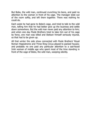 But Bobo, the wild man, continued crunching his bone, and paid no
attention to the woman in front of his cage. The manager stole out
of the room softly, and left them together. There was nothing he
could do.
Each week he had gone to Bobo’s cage, and tried to talk to the wild
man, telling him that he had better give up the business and settle
down somewhere. But the wild man never paid any attention to him;
and when one day Poole Brothers tried to take him out of his cage
by force, one man was killed and Stetson himself seriously injured,
so that had to be given up.
All that winter the side show connected with Poole Brothers’ Royal
Roman Hippodrome and Three Ring Circus played to packed houses;
and probably no one paid any particular attention to a sad-faced
Irish woman of middle age who spent most of the time standing in
front of the cage of Bobo, the wild man, weeping silently.
 
