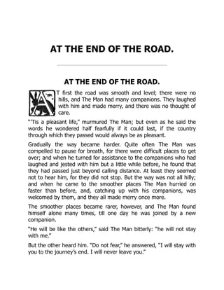 AT THE END OF THE ROAD.
AT THE END OF THE ROAD.
T first the road was smooth and level; there were no
hills, and The Man had many companions. They laughed
with him and made merry, and there was no thought of
care.
“’Tis a pleasant life,” murmured The Man; but even as he said the
words he wondered half fearfully if it could last, if the country
through which they passed would always be as pleasant.
Gradually the way became harder. Quite often The Man was
compelled to pause for breath, for there were difficult places to get
over; and when he turned for assistance to the companions who had
laughed and jested with him but a little while before, he found that
they had passed just beyond calling distance. At least they seemed
not to hear him, for they did not stop. But the way was not all hilly;
and when he came to the smoother places The Man hurried on
faster than before, and, catching up with his companions, was
welcomed by them, and they all made merry once more.
The smoother places became rarer, however, and The Man found
himself alone many times, till one day he was joined by a new
companion.
“He will be like the others,” said The Man bitterly: “he will not stay
with me.”
But the other heard him. “Do not fear,” he answered, “I will stay with
you to the journey’s end. I will never leave you.”
 