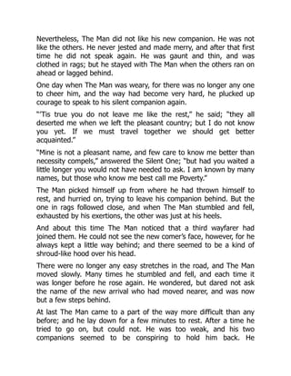 Nevertheless, The Man did not like his new companion. He was not
like the others. He never jested and made merry, and after that first
time he did not speak again. He was gaunt and thin, and was
clothed in rags; but he stayed with The Man when the others ran on
ahead or lagged behind.
One day when The Man was weary, for there was no longer any one
to cheer him, and the way had become very hard, he plucked up
courage to speak to his silent companion again.
“’Tis true you do not leave me like the rest,” he said; “they all
deserted me when we left the pleasant country; but I do not know
you yet. If we must travel together we should get better
acquainted.”
“Mine is not a pleasant name, and few care to know me better than
necessity compels,” answered the Silent One; “but had you waited a
little longer you would not have needed to ask. I am known by many
names, but those who know me best call me Poverty.”
The Man picked himself up from where he had thrown himself to
rest, and hurried on, trying to leave his companion behind. But the
one in rags followed close, and when The Man stumbled and fell,
exhausted by his exertions, the other was just at his heels.
And about this time The Man noticed that a third wayfarer had
joined them. He could not see the new comer’s face, however, for he
always kept a little way behind; and there seemed to be a kind of
shroud-like hood over his head.
There were no longer any easy stretches in the road, and The Man
moved slowly. Many times he stumbled and fell, and each time it
was longer before he rose again. He wondered, but dared not ask
the name of the new arrival who had moved nearer, and was now
but a few steps behind.
At last The Man came to a part of the way more difficult than any
before; and he lay down for a few minutes to rest. After a time he
tried to go on, but could not. He was too weak, and his two
companions seemed to be conspiring to hold him back. He
 