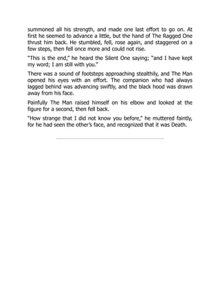 summoned all his strength, and made one last effort to go on. At
first he seemed to advance a little, but the hand of The Ragged One
thrust him back. He stumbled, fell, rose again, and staggered on a
few steps, then fell once more and could not rise.
“This is the end,” he heard the Silent One saying; “and I have kept
my word; I am still with you.”
There was a sound of footsteps approaching stealthily, and The Man
opened his eyes with an effort. The companion who had always
lagged behind was advancing swiftly, and the black hood was drawn
away from his face.
Painfully The Man raised himself on his elbow and looked at the
figure for a second, then fell back.
“How strange that I did not know you before,” he muttered faintly,
for he had seen the other’s face, and recognized that it was Death.
 