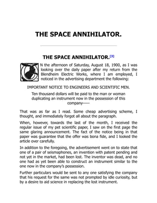 THE SPACE ANNIHILATOR.
THE SPACE ANNIHILATOR.[3]
N the afternoon of Saturday, August 18, 1900, as I was
looking over the daily paper after my return from the
Blendheim Electric Works, where I am employed, I
noticed in the advertising department the following:
IMPORTANT NOTICE TO ENGINEERS AND SCIENTIFIC MEN.
Ten thousand dollars will be paid to the man or woman
duplicating an instrument now in the possession of this
company——
That was as far as I read. Some cheap advertising scheme, I
thought, and immediately forgot all about the paragraph.
When, however, towards the last of the month, I received the
regular issue of my pet scientific paper, I saw on the first page the
same glaring announcement. The fact of the notice being in that
paper was guarantee that the offer was bona fide, and I looked the
article over carefully.
In addition to the foregoing, the advertisement went on to state that
one of a pair of seismaphones, an invention with patent pending and
not yet in the market, had been lost. The inventor was dead, and no
one had as yet been able to construct an instrument similar to the
one now in the company’s possession.
Further particulars would be sent to any one satisfying the company
that his request for the same was not prompted by idle curiosity, but
by a desire to aid science in replacing the lost instrument.
 