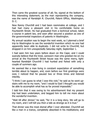 Then came the greatest surprise of all; for, signed at the bottom of
this interesting statement, as the man representing the company,
was the name of Randolph R. Churchill, Patent Office, Washington,
D. C.
Now Ranny Churchill and I had been roommates at college, and I
had had many a pleasant visit in his comfortable home on
Fourteenth Street. He had graduated from a technical school, taken
a course in patent law, and soon after secured a position as one of
the governmental inspectors of patents in Washington.
My annual vacation was to begin the next week, so I planned a brief
trip to Washington to see the wonderful invention which no one had
apparently been able to duplicate. I did not write to Churchill, but
dropped in on him unexpectedly Saturday night, September 1.
I had seen him two years before down on the Cape; and I could
scarcely believe that the tired, careworn man who greeted me on my
arrival at the Fourteenth Street house was the same merry, light-
hearted Randolph Churchill I had hunted and fished with only a
couple of summers ago.
He seemed like a man living in constant expectation of something
terrible about to happen, and, even before our first greetings were
over, I noticed that he paused two or three times and listened
intently.
“I think I can guess to what I owe this visit,” he said as he went up-
stairs with me to my room, “and I would to God I thought you would
be able to accomplish what has so far proved impossible.”
I told him that it was owing to his advertisement that my present
trip had been undertaken, and begged him to tell me more about
the wonderful invention.
“Wait till after dinner,” he said, “for it is a long story. We will go to
my room, and I will tell you then a tale as strange as it is true.”
That dinner was the most dismal affair I ever attended. Churchill sat
like a man in a trance, completely absorbed in his meditations; and
 