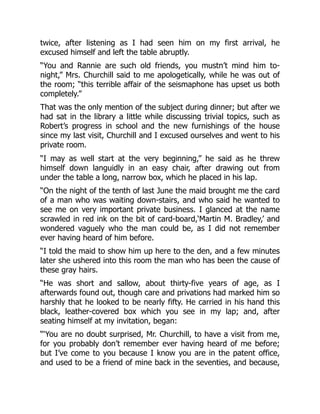 twice, after listening as I had seen him on my first arrival, he
excused himself and left the table abruptly.
“You and Rannie are such old friends, you mustn’t mind him to-
night,” Mrs. Churchill said to me apologetically, while he was out of
the room; “this terrible affair of the seismaphone has upset us both
completely.”
That was the only mention of the subject during dinner; but after we
had sat in the library a little while discussing trivial topics, such as
Robert’s progress in school and the new furnishings of the house
since my last visit, Churchill and I excused ourselves and went to his
private room.
“I may as well start at the very beginning,” he said as he threw
himself down languidly in an easy chair, after drawing out from
under the table a long, narrow box, which he placed in his lap.
“On the night of the tenth of last June the maid brought me the card
of a man who was waiting down-stairs, and who said he wanted to
see me on very important private business. I glanced at the name
scrawled in red ink on the bit of card-board,‘Martin M. Bradley,’ and
wondered vaguely who the man could be, as I did not remember
ever having heard of him before.
“I told the maid to show him up here to the den, and a few minutes
later she ushered into this room the man who has been the cause of
these gray hairs.
“He was short and sallow, about thirty-five years of age, as I
afterwards found out, though care and privations had marked him so
harshly that he looked to be nearly fifty. He carried in his hand this
black, leather-covered box which you see in my lap; and, after
seating himself at my invitation, began:
“‘You are no doubt surprised, Mr. Churchill, to have a visit from me,
for you probably don’t remember ever having heard of me before;
but I’ve come to you because I know you are in the patent office,
and used to be a friend of mine back in the seventies, and because,
 