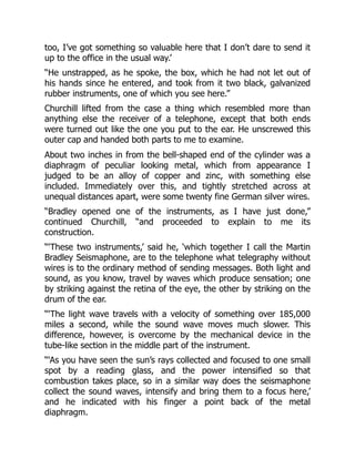 too, I’ve got something so valuable here that I don’t dare to send it
up to the office in the usual way.’
“He unstrapped, as he spoke, the box, which he had not let out of
his hands since he entered, and took from it two black, galvanized
rubber instruments, one of which you see here.”
Churchill lifted from the case a thing which resembled more than
anything else the receiver of a telephone, except that both ends
were turned out like the one you put to the ear. He unscrewed this
outer cap and handed both parts to me to examine.
About two inches in from the bell-shaped end of the cylinder was a
diaphragm of peculiar looking metal, which from appearance I
judged to be an alloy of copper and zinc, with something else
included. Immediately over this, and tightly stretched across at
unequal distances apart, were some twenty fine German silver wires.
“Bradley opened one of the instruments, as I have just done,”
continued Churchill, “and proceeded to explain to me its
construction.
“‘These two instruments,’ said he, ‘which together I call the Martin
Bradley Seismaphone, are to the telephone what telegraphy without
wires is to the ordinary method of sending messages. Both light and
sound, as you know, travel by waves which produce sensation; one
by striking against the retina of the eye, the other by striking on the
drum of the ear.
“‘The light wave travels with a velocity of something over 185,000
miles a second, while the sound wave moves much slower. This
difference, however, is overcome by the mechanical device in the
tube-like section in the middle part of the instrument.
“‘As you have seen the sun’s rays collected and focused to one small
spot by a reading glass, and the power intensified so that
combustion takes place, so in a similar way does the seismaphone
collect the sound waves, intensify and bring them to a focus here,’
and he indicated with his finger a point back of the metal
diaphragm.
 