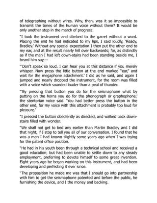of telegraphing without wires. Why, then, was it so impossible to
transmit the tones of the human voice without them? It would be
only another step in the march of progress.
“I took the instrument and climbed to the garret without a word.
Placing the end he had indicated to my lips, I said loudly, ‘Ready,
Bradley.’ Without any special expectation I then put the other end to
my ear, and at the result nearly fell over backwards; for, as distinctly
as if the man I had left down-stairs had been standing beside me, I
heard him say,—
“‘Don’t speak so loud. I can hear you at this distance if you merely
whisper. Now press the little button at the end marked “ear,” and
wait for the megaphone attachment.’ I did as he said, and again I
jumped and nearly dropped the instrument, for the room was filled
with a voice which sounded louder than a peal of thunder.
“‘By pressing that button you do for the seismaphone what by
putting on the horns you do for the phonograph or graphophone,’
the stentorian voice said. ‘You had better press the button in the
other end, for my voice with this attachment is probably too loud for
pleasure.’
“I pressed the button obediently as directed, and walked back down-
stairs filled with wonder.
“We shall not get to bed any earlier than Martin Bradley and I did
that night, if I stop to tell you all of our conversation. I found that he
was a man I had known slightly some years ago when I was trying
for the patent office position.
“He had in his youth been through a technical school and received a
good education; but had been unable to settle down to any steady
employment, preferring to devote himself to some great invention.
Eight years ago he began working on this instrument, and had been
developing and perfecting it ever since.
“The proposition he made me was that I should go into partnership
with him to get the seismaphone patented and before the public, he
furnishing the device, and I the money and backing.
 