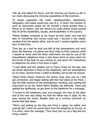 “We sat and talked for hours, and the morning sun found us still in
our chairs discussing the immense possibilities of the invention.
“It would supersede the mails. Speaking-tubes, telephones,
telegraphs, and cables would give way to it. In short, the inventor of
such an instrument would win for himself a name greater than a
Morse or an Edison, and the fortune he could amass would exceed
that of all the Vanderbilts, Goulds, and Rockefellers in the country.
“Martin Bradley remained at my house all that week, and had the
best of everything that money could buy. I secured a two weeks’
vacation from the patent office, and he and I worked together every
hour of that time.
“One day as a test he took one-half of the seismaphone and went
down the Potomac a hundred and forty miles to Point Lookout, while
I stayed at home with the other instrument. He had by use of the
long-distance telephone hired a man down there to keep watch for
the arrival of the boat he was coming on, and given him instructions
to telephone me when it first hove in sight.
“I sent Nellie and the children out to Chevy Chase for the day, and
sat all the afternoon in front of the telephone, with the seismaphone
on my knee. Several times I called to Bradley, but he did not answer.
“About three o’clock, however, the ’phone rang; and, just as I had
got connection, and began talking with the man down at the Point, I
saw the little hammer of the seismaphone vibrating, and, putting the
instrument to my ear, heard Martin Bradley say distinctly: ‘Have just
sighted the lighthouse, so get down to the telephone for a message.’
“I turned to the telephone, and, sure enough, the man at the other
end of the wire was telling me that the Petrel was in sight. As the
boat neared the shore, Bradley kept up a running comment on
events that took place.
“‘We’re just pulling up the flag and firing a salute,’ he called; and
scarcely did I catch his words when from the telephone at my ear, as
if in echo, came the message, ‘They have just run up a flag and are
firing a salute.’
 