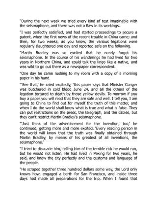 “During the next week we tried every kind of test imaginable with
the seismaphone, and there was not a flaw in its workings.
“I was perfectly satisfied, and had started proceedings to secure a
patent, when the first news of the recent trouble in China came; and
then, for two weeks, as you know, the various legations were
regularly slaughtered one day and reported safe on the following.
“Martin Bradley was so excited that he nearly forgot his
seismaphone. In the course of his wanderings he had lived for two
years in Northern China, and could talk the lingo like a native, and
was wild to go out there as a newspaper correspondent.
“One day he came rushing to my room with a copy of a morning
paper in his hand.
“‘See that,’ he cried excitedly, ‘this paper says that Minister Conger
was butchered in cold blood June 24, and all the others of the
legation tortured to death by those yellow devils. To-morrow if you
buy a paper you will read that they are safe and well. I tell you, I am
going to China to find out for myself the truth of this matter, and
when I do the world shall know what is true and what is false. They
can put restrictions on the press, the telegraph, and the cables, but
they can’t restrict Martin Bradley’s seismaphone.
“‘Just think of the advertisement for the invention, too,’ he
continued, getting more and more excited. ‘Every reading person in
the world will know that the truth was finally obtained through
Martin Bradley, by means of his greatest of all inventions, the
seismaphone.’
“I tried to dissuade him, telling him of the terrible risk he would run,
but he would not listen. He had lived in Peking for two years, he
said, and knew the city perfectly and the customs and language of
the people.
“He scraped together three hundred dollars some way, the Lord only
knows how, engaged a berth for San Francisco, and inside three
days had made all preparations for the trip. When I found that
 