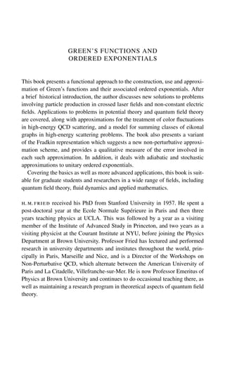 GREEN’S FUNCTIONS AND
ORDERED EXPONENTIALS
This book presents a functional approach to the construction, use and approxi-
mation of Green’s functions and their associated ordered exponentials. After
a brief historical introduction, the author discusses new solutions to problems
involving particle production in crossed laser fields and non-constant electric
fields. Applications to problems in potential theory and quantum field theory
are covered, along with approximations for the treatment of color fluctuations
in high-energy QCD scattering, and a model for summing classes of eikonal
graphs in high-energy scattering problems. The book also presents a variant
of the Fradkin representation which suggests a new non-perturbative approxi-
mation scheme, and provides a qualitative measure of the error involved in
each such approximation. In addition, it deals with adiabatic and stochastic
approximations to unitary ordered exponentials.
Covering the basics as well as more advanced applications, this book is suit-
able for graduate students and researchers in a wide range of fields, including
quantum field theory, fluid dynamics and applied mathematics.
h. m. fried received his PhD from Stanford University in 1957. He spent a
post-doctoral year at the Ecole Normale Supérieure in Paris and then three
years teaching physics at UCLA. This was followed by a year as a visiting
member of the Institute of Advanced Study in Princeton, and two years as a
visiting physicist at the Courant Institute at NYU, before joining the Physics
Department at Brown University. Professor Fried has lectured and performed
research in university departments and institutes throughout the world, prin-
cipally in Paris, Marseille and Nice, and is a Director of the Workshops on
Non-Perturbative QCD, which alternate between the American University of
Paris and La Citadelle, Villefranche-sur-Mer. He is now Professor Emeritus of
Physics at Brown University and continues to do occasional teaching there, as
well as maintaining a research program in theoretical aspects of quantum field
theory.
 