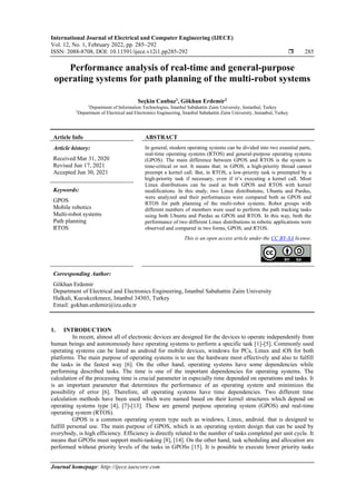 International Journal of Electrical and Computer Engineering (IJECE)
Vol. 12, No. 1, February 2022, pp. 285~292
ISSN: 2088-8708, DOI: 10.11591/ijece.v12i1.pp285-292  285
Journal homepage: http://ijece.iaescore.com
Performance analysis of real-time and general-purpose
operating systems for path planning of the multi-robot systems
Seçkin Canbaz1
, Gökhan Erdemir2
1
Department of Information Technologies, İstanbul Sabahattin Zaim University, Instanbul, Turkey
2
Department of Electrical and Electronics Engineering, İstanbul Sabahattin Zaim University, Instanbul, Turkey
Article Info ABSTRACT
Article history:
Received Mar 31, 2020
Revised Jun 17, 2021
Accepted Jun 30, 2021
In general, modern operating systems can be divided into two essential parts,
real-time operating systems (RTOS) and general-purpose operating systems
(GPOS). The main difference between GPOS and RTOS is the system is
time-critical or not. It means that; in GPOS, a high-priority thread cannot
preempt a kernel call. But, in RTOS, a low-priority task is preempted by a
high-priority task if necessary, even if it’s executing a kernel call. Most
Linux distributions can be used as both GPOS and RTOS with kernel
modifications. In this study, two Linux distributions, Ubuntu and Pardus,
were analyzed and their performances were compared both as GPOS and
RTOS for path planning of the multi-robot systems. Robot groups with
different numbers of members were used to perform the path tracking tasks
using both Ubuntu and Pardus as GPOS and RTOS. In this way, both the
performance of two different Linux distributions in robotic applications were
observed and compared in two forms, GPOS, and RTOS.
Keywords:
GPOS
Mobile robotics
Multi-robot systems
Path planning
RTOS
This is an open access article under the CC BY-SA license.
Corresponding Author:
Gökhan Erdemir
Department of Electrical and Electronics Engineering, Istanbul Sabahattin Zaim University
Halkali, Kucukcekmece, Istanbul 34303, Turkey
Email: gokhan.erdemir@izu.edu.tr
1. INTRODUCTION
In recent, almost all of electronic devices are designed for the devices to operate independently from
human beings and autonomously have operating systems to perform a specific task [1]-[5]. Commonly used
operating systems can be listed as android for mobile devices, windows for PCs, Linux and iOS for both
platforms. The main purpose of operating systems is to use the hardware most effectively and also to fulfill
the tasks in the fastest way [6]. On the other hand, operating systems have some dependencies while
performing described tasks. The time is one of the important dependencies for operating systems. The
calculation of the processing time is crucial parameter in especially time depended on operations and tasks. It
is an important parameter that determines the performance of an operating system and minimizes the
possibility of error [6]. Therefore, all operating systems have time dependencies. Two different time
calculation methods have been used which were named based on their kernel structures which depend on
operating systems type [4], [7]-[13]. These are general purpose operating system (GPOS) and real-time
operating system (RTOS).
GPOS is a common operating system type such as windows, Linux, android. that is designed to
fulfill personal use. The main purpose of GPOS, which is an operating system design that can be used by
everybody, is high efficiency. Efficiency is directly related to the number of tasks completed per unit cycle. It
means that GPOSs must support multi-tasking [8], [14]. On the other hand, task scheduling and allocation are
performed without priority levels of the tasks in GPOSs [15]. It is possible to execute lower priority tasks
 