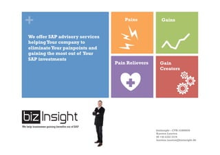 + Pains Gains
Pain Relievers Gain
Creators
We help businesses gaining benefits out of SAP
We offer SAP advisory services
helpingYour company to
eliminateYour painpoints and
gaining the most out of Your
SAP investments
bizInsight – CVR 31808650
Karsten Lausten
M +45 2332 3774
karsten.lausten@bizinsight.dk
 
