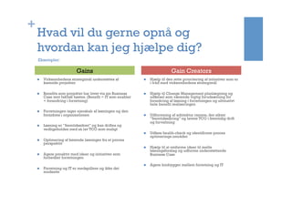 +
Hvad vil du gerne opnå og
hvordan kan jeg hjælpe dig?
n  Virksomhedens strategimål understøttes af
kørende projekter
n  Benefits som projektet har lovet via sin Business
Case rent faktisk høstes. (Benefit = IT som enabler
+ forandring i forretning)
n  Forretningen tager ejerskab af løsningen og den
forankres i organisationen
n  Løsning er ”fremtidssikret” og kan driftes og
vedligeholdes med så lav TCO som muligt
n  Optimering af kørende løsninger fra et proces
perspektiv
n  Agere proaktiv med ideer og initiativer som
forbedrer forretningen
n  Forretning og IT er medspillere og ikke det
modsatte
n  Hjælp til den rette prioritering af initiativer som er
i tråd med virksomhedens strategimål
n  Hjælp til Change Management planlægning og
udførsel som værende vigtig forudsætning for
forankring af løsning i forretningen og ultimativt
hele benefit realiseringen
n  Udformning af arkitektur ramme, der sikrer
”fremtidssikring” og lavere TCO i fremtidig drift
og forvaltning
n  Udføre health-check og identificere proces
optimerings områder
n  Hjælp til at omforme ideer til reelle
løsningsforslag og udforme understøttende
Business Case
n  Agere brobygger mellem forretning og IT
Gains Gain Creators
Eksempler:
 