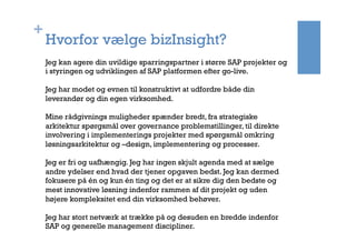 +
Hvorfor vælge bizInsight?
Jeg kan agere din uvildige sparringspartner i større SAP projekter og
i styringen og udviklingen af SAP platformen efter go-live.
Jeg har modet og evnen til konstruktivt at udfordre både din
leverandør og din egen virksomhed.
Mine rådgivnings muligheder spænder bredt, fra strategiske
arkitektur spørgsmål over governance problemstillinger, til direkte
involvering i implementerings projekter med spørgsmål omkring
løsningsarkitektur og –design, implementering og processer.
Jeg er fri og uafhængig. Jeg har ingen skjult agenda med at sælge
andre ydelser end hvad der tjener opgaven bedst. Jeg kan dermed
fokusere på én og kun én ting og det er at sikre dig den bedste og
mest innovative løsning indenfor rammen af dit projekt og uden
højere kompleksitet end din virksomhed behøver.
Jeg har stort netværk at trække på og desuden en bredde indenfor
SAP og generelle management discipliner.
 