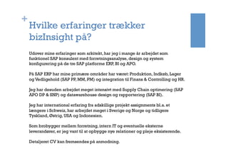 +
Hvilke erfaringer trækker
bizInsight på?
Udover mine erfaringer som arkitekt, har jeg i mange år arbejdet som
funktionel SAP konsulent med forretningsanalyse, design og system
konfigurering på de tre SAP platforme ERP, BI og APO.
På SAP ERP har mine primære områder har været: Produktion, Indkøb, Lager
og Vedligehold (SAP PP, MM, PM) og integration til Finans & Controlling og HR.
Jeg har desuden arbejdet meget intensivt med Supply Chain optimering (SAP
APO DP & SNP) og datawarehouse design og rapportering (SAP BI).
Jeg har international erfaring fra adskillige projekt assignments bl.a. et
længere i Schweiz, har arbejdet meget i Sverige og Norge og tidligere
Tyskland, Østrig, USA og Indonesien.  
 
Som brobygger mellem forretning, intern IT og eventuelle eksterne
leverandører, er jeg vant til at opbygge nye relationer og pleje eksisterende.
Detaljeret CV kan fremsendes på anmodning.
 
