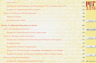 3.016 Home
Full Screen
Close
Quit
c W. Craig Carter
Taylor Series . . . . . . . . . . . . . . . . . . . . . . . . . . . . . . . . . . . . . . . . . . . . . . . . . . . . . . . 162
Example 12-4: Taylor Expansions of a Scalar Function of v in the Neighborhood of Zero . . . . . . . . . . . . . 164
Example 12-5: Approximating Surfaces at Points . . . . . . . . . . . . . . . . . . . . . . . . . . . . . . . . . . . 165
Lecture 12: Gradients and Directional Derivatives . . . . . . . . . . . . . . . . . . . . . . . . . . . . . . . . . . . . . 168
Finding the Gradient . . . . . . . . . . . . . . . . . . . . . . . . . . . . . . . . . . . . . . . . . . . . . . . . . . . 169
Potentials and Force Fields . . . . . . . . . . . . . . . . . . . . . . . . . . . . . . . . . . . . . . . . . . . . . . . 169
Lecture 13: Diﬀerential Operations on Vectors 171
Lecture 13: Generalizing the Derivative . . . . . . . . . . . . . . . . . . . . . . . . . . . . . . . . . . . . . . . . . . . 171
Example 13-1: Scalar Potentials and their Gradient Fields . . . . . . . . . . . . . . . . . . . . . . . . . . . . . 173
Lecture 13: Divergence and Its Interpretation . . . . . . . . . . . . . . . . . . . . . . . . . . . . . . . . . . . . . . . . 174
Example 13-2: Visualizing the Gradient Field and its Divergence: The Laplacian . . . . . . . . . . . . . . . . . 175
Coordinate Systems . . . . . . . . . . . . . . . . . . . . . . . . . . . . . . . . . . . . . . . . . . . . . . . . . . . 176
Example 13-3: Coordinate Transformations . . . . . . . . . . . . . . . . . . . . . . . . . . . . . . . . . . . . . . 177
Example 13-4: Frivolous Example Using Geodesy, VectorAnalysis, and CityData. . . . . . . . . . . . . . . . 178
Example 13-5: Gradient and Divergence Operations in Other Coordinate Systems . . . . . . . . . . . . . . . . 179
Lecture 13: Curl and Its Interpretation . . . . . . . . . . . . . . . . . . . . . . . . . . . . . . . . . . . . . . . . . . . 180
Example 13-6: Computing and Visualizing Curl Fields . . . . . . . . . . . . . . . . . . . . . . . . . . . . . . . . 181
 