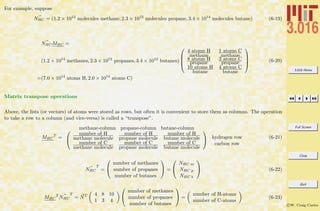 3.016 Home
Full Screen
Close
Quit
c W. Craig Carter
For example, suppose
NHC = (1.2 × 1012
molecules methane, 2.3 × 1013
molecules propane, 3.4 × 1014
molecules butane) (6-19)
NHCMHC =
(1.2 × 1014
methanes, 2.3 × 1013
propanes, 3.4 × 1012
butanes)




4 atoms H
methane
1 atoms C
methane
8 atoms H
propane
3 atoms C
propane
10 atoms H
butane
4 atoms C
butane




=(7.0 × 1014
atoms H, 2.0 × 1014
atoms C)
(6-20)
Matrix transpose operations
Above, the lists (or vectors) of atoms were stored as rows, but often it is convenient to store them as columns. The operation
to take a row to a column (and vice-versa) is called a “transpose”.
MHC
T
=
methane-column propane-column butane-column

number of H
methane molecule
number of H
propane molecule
number of H
butane molecule
number of C
methane molecule
number of C
propane molecule
number of C
butane molecule

 hydrogen row
carbon row
(6-21)
NHC
T
=


number of methanes
number of propanes
number of butanes

 =


NHC m
NHC p
NHC b

 (6-22)
MHC
T
NHC
T
= NT 4 8 10
1 3 4


number of methanes
number of propanes
number of butanes

 =
number of H-atoms
number of C-atoms
(6-23)
 