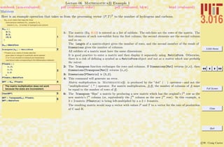 3.016 Home
Full Screen
Close
Quit
c W. Craig Carter
Lecture 06 Mathematica R Example 1
Matrices
notebook (non-evaluated) pdf (evaluated, color) pdf (evaluated, b&w) html (evaluated)
Here is an example operation that takes us from the processing vector (P, T)T
to the number of hydrogens and carbons.
MHC is our matrix that maps the three
hydrocarbons Hmethane CH4 , propane C3 H8 ,
butane C4 H10 , to number of hydrogens and carbons
1
MHC = 8
84, 1<,
88, 3<,
810, 4<
<
MHC êê MatrixForm
2Transpose@MHCD êê MatrixForm
PTmatrix is our matrix of kinetic data that
gives rates of change of a particular atomic species
HC or HL as a function of pressure and temperature
Hsee lecture notes corresponding to this Mathematica notebookL.
3
PTmatrix = 8
8a, b<,
8g, d<,
8e, f<
<;
PTmatrix êê MatrixForm
4MPT = MHC. PTmatrix
The matrix multiplication does not work
because the sizes are inconsistent.
5Clear@MPTD
6
MPT = Transpose@MHCD. PTmatrix;
MPT êê MatrixForm
1: The matrix (Eq. 6-12) is entered as a list of sublists. The sub-lists are the rows of the matrix. The
ﬁrst elements of each row-sublist form the ﬁrst column; the second elements are the second column
and so on.
The Length of a matrix-object gives the number of rows, and the second member of the result of
Dimensions gives the number of columns.
All sublists of a matrix must have the same dimensions.
It is good practice to enter a matrix and then display it separately using MatrixForm. Otherwise,
there is a risk of deﬁning a symbol as a MatrixForm-object and not as a matrix which was probably
the intent.
2: The Transpose function exchanges the rows and columns. If Dimensions[Mat] returns {r,c}, then
Dimensions[Transpose[Mat]] returns {c,r}.
3: Dimensions[PTmatrix] is {3,2}.
4: This command will generate an error.
Matrix multiplication in Mathematica R is produced by the ”dot” ( . ) operator—and not the
”multiplication” ( * ) operator. For matrix multiplication, A.B, the number of columns of A must
be equal to the number of rows of B.
6: The Transpose “ﬂips” a matrix by producing a new matrix which has the original’s ith
row as the
new matrix’s ith
column (or, equivalently the jth
column as the new jth
row). In this example, a
3 × 2-matrix (PTmatrix) is being left-multiplied by a a 2 × 3-matrix.
The resulting matrix would map a vector with values P and T to a vector for the rate of production
of C and H.
 