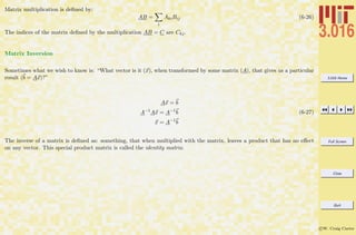3.016 Home
Full Screen
Close
Quit
c W. Craig Carter
Matrix multiplication is deﬁned by:
AB =
i
AkiBij (6-26)
The indices of the matrix deﬁned by the multiplication AB = C are Ckj.
Matrix Inversion
Sometimes what we wish to know is: “What vector is it (x), when transformed by some matrix (A), that gives us a particular
result (b = Ax)?”
Ax = b
A−1
Ax = A−1
b
x = A−1
b
(6-27)
The inverse of a matrix is deﬁned as: something, that when multiplied with the matrix, leaves a product that has no eﬀect
on any vector. This special product matrix is called the identity matrix.
 