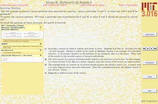 3.016 Home
Full Screen
Close
Quit
c W. Craig Carter
Lecture 06 Mathematica R Example 2
Inverting Matrices
notebook (non-evaluated) pdf (evaluated, color) pdf (evaluated, b&w) html (evaluated)
Our last example produced a linear operation that answered the question, “given a particular P and T, at what rate will C and H be
produced?”
To answer the converse question, “If I want a particular rate of production for C and H, at what P and T should the process be carried
out?”
To invert the question on linear processes, the matrix is inverted.
1
MPT = Transpose@MHCD. PTmatrix;
MPTinverse = Factor@Inverse@MPTDD;
MPTinverse êê MatrixForm
- b+3 d+4 f
2 H2 b g-2 a d+3 b e+d e-3 a f-g fL
2 b+4 d+5 f
2 b g-2 a d+3 b e+d e-3 a f-g f
-
a+3 g+4 e
2 H-2 b g+2 a d-3 b e-d e+3 a f+g fL
2 a+4 g+5 e
-2 b g+2 a d-3 b e-d e+3 a f+g f
The denominators are related to the determinant---if the determinant
vanishes, then the inverse matrix is not defined.
2Det@MPTD
Checking to see if the the inverse multiplied by the original matrix is the
identity matrix:
3MPT.MPTinverse
It is not obvious unless simplified...
4Simplify@MPT.MPTinverseD êê MatrixForm
K
1 0
0 1
O
1: Inverting a matrix by hand is tedious and prone to error, Inverse does this in Mathematica R
. In this example, Factor is called on the result of Inverse. Factor is an example of a threadable
function—it recursively operates on all members of any argument that is a list-object. Thus, each
of the entries in the inverted matrix is factored individually.
2: The determinant of a matrix is fundamentally linked to the existence of its inverse. In this example,
it is observed that if the Det of a matrix vanishes, then the entries of its inverse are undetermined.
3: The multiplication of a matrix by its inverse should produce the identity matrix (i.e., a matrix with
1 at each diagonal entry, and zero otherwise). That this multiplication gives the identity matrix is
not obvious. Unless, . . .
4: Simplify is called on each of the entries.
 