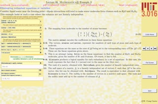 3.016 Home
Full Screen
Close
Quit
c W. Craig Carter
Lecture 06 Mathematica R Example 3
Eliminating redundant equations or variables
notebook (non-evaluated) pdf (evaluated, color) pdf (evaluated, b&w) html (evaluated)
Consider liquid water near the freezing point—dipole interactions will tend to make water molecules form clusters such as H2O and H4O2.
This example looks at such a case where the columns are not linearly independent.
Same example for water and water complexes: use the matrix watmat to
store molecular formulas for each type of molecule in the system
1watmat = 882, 4<, 81, 2<<;
watmat êê MatrixForm
The vector molvec is used to store the number of each kind of molecule
2molvec = 8h20, h402<
The vector atomvec is used to store the number of each atomic species
that is present
3atomvec = 8h, o<
4atomvec êê MatrixForm
The vector eq is now defined and its two elements are equations that
give the number of hydrogen atoms and the number of oxygen atoms:
5eq@1D = Hwatmat.molvecL@@1DD ä atomvec@@1DD
6eq@2D = Hwatmat.molvecL@@2DD ä atomvec@@2DD
7Solve@8eq@1D, eq@2D<, molvecD
8? Eliminate
Eliminate@eqns, varsD eliminates
variables between a set of simultaneous à
9Eliminate@8eq@1D, eq@2D<, molvecD
2 o ã h
10MatrixRank@watmatD
11NullSpace@watmatD
Length@NullSpace@watmatDD
88-2, 1<<
1: The mapping from molecules to the number of atoms becomes:
„
2 4
1 2
« „
NH2O
NH4O2
«
=
„
NH
NO
«
(6-29)
The matrix watmat encodes the coeﬃcients in these linear equations.
2–5: The vectors, atomvec and molvec, represent the numbers of each type of atom and each type of
molecule.
5–6: These equations are the same as the rows of Ax being set to the corresponding entry of b for Ax = b.
These are the linear equations given above.
7: This is an attempt (using Solve on the linear equations) to ﬁnd the number of H2O- and H4O2-
molecules, given the number of H- and O-atoms. Of course, it has to fail.
8–9: Eliminate produces a logical equality for each redundancy in a set of equations. In this case, the
result expresses the fact that 2 × (second row) is the same as the (ﬁrst row).
10: The rank of a matrix, obtained with MatrixRank, gives the number of linearly independent rows.
11: The null space of a matrix, A, is a linearly independent set of vectors x, such that Ax is the zero-
vector; this list can be obtained with NullSpace. The result is equivalent to that obtained with
Eliminate in item 9. The nullity is the number of vectors in a matrix’s null space. The rank and
the nullity must add up to the number of columns of A
 