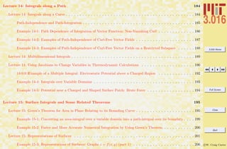 3.016 Home
Full Screen
Close
Quit
c W. Craig Carter
Lecture 14: Integrals along a Path 184
Lecture 14: Integrals along a Curve . . . . . . . . . . . . . . . . . . . . . . . . . . . . . . . . . . . . . . . . . . . . . . 184
Path-Independence and Path-Integration . . . . . . . . . . . . . . . . . . . . . . . . . . . . . . . . . . . . . . . . 185
Example 14-1: Path Dependence of Integration of Vector Function: Non-Vanishing Curl . . . . . . . . . . . . . 186
Example 14-2: Examples of Path-Independence of Curl-Free Vector Fields . . . . . . . . . . . . . . . . . . . . . 187
Example 14-3: Examples of Path-Independence of Curl-Free Vector Fields on a Restricted Subspace . . . . . . 188
Lecture 14: Multidimensional Integrals . . . . . . . . . . . . . . . . . . . . . . . . . . . . . . . . . . . . . . . . . . . . 189
Lecture 14: Using Jacobians to Change Variables in Thermodynamic Calculations . . . . . . . . . . . . . . . . . . . 190
14-0.0.1Example of a Multiple Integral: Electrostatic Potential above a Charged Region . . . . . . . . . . . . . 192
Example 14-4: Integrals over Variable Domains . . . . . . . . . . . . . . . . . . . . . . . . . . . . . . . . . . . . 193
Example 14-5: Potential near a Charged and Shaped Surface Patch: Brute Force . . . . . . . . . . . . . . . . . 194
Lecture 15: Surface Integrals and Some Related Theorems 195
Lecture 15: Green’s Theorem for Area in Plane Relating to its Bounding Curve . . . . . . . . . . . . . . . . . . . . . 195
Example 15-1: Converting an area-integral over a variable domain into a path-integral over its boundary . . . . 199
Example 15-2: Faster and More Accurate Numerical Integration by Using Green’s Theorem. . . . . . . . . . . . 200
Lecture 15: Representations of Surfaces . . . . . . . . . . . . . . . . . . . . . . . . . . . . . . . . . . . . . . . . . . . 201
Example 15-3: Representations of Surfaces: Graphs z = f(x, y) (part 1) . . . . . . . . . . . . . . . . . . . . . . 206
 