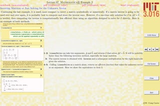 3.016 Home
Full Screen
Close
Quit
c W. Craig Carter
Lecture 07 Mathematica R Example 2
Inverting Matrices or Just Solving for the Unknown Vector
notebook (non-evaluated) pdf (evaluated, color) pdf (evaluated, b&w) html (evaluated)
Continuing the last example, it is much more compact to invert a matrix symbolically or numerically. If a matrix inverse is going to be
used over and over again, it is probably best to compute and store the inverse once. However, if a one-time only solution for x in Ax = b
is needed, then computing the inverse is computationally less eﬃcient than using an algorithm designed to solve for x directly. Here is
an example of both methods.
Doing the same thing a different way, using Mathematica's LinearSolve
function:
1? LinearSolve
LinearSolve@m, bD finds an x which solves the
LinearSolve@mD generates a LinearSolveFunction
which can be applied repeatedly to different à
2LinearSolve@mymatrix, mybD
And yet another way, based on x = A
-1
A x = A
-1
b
3Inverse@mymatrixD.myb êê MatrixForm
a
7
+ b
7
- 2 c
7
+ 9 d
7
a
2
- d
2
13 a
14
- 4 b
7
+ c
7
- 23 d
14
- 15 a
14
+ 3 b
7
+ c
7
+ 19 d
14
And yet even another way, a very efficient LinearSolveFunction can be
produced by LinearSolve. This function will operate on any rhs vector of
the appropriate length. This would be an efficient way to find the numeri-
cal solution to a known matrix, but for many different rhs b.
4mymatrixsol = LinearSolve@mymatrixD;
The result can be applied as a function calling a vector :
5mymatrixsol@mybD
Simplify@mymatrixsol@mybDD
:
1
7
Ha + b - 2 c + 9 dL,
a - d
2
,
1
14
H13 a - 8 b + 2 c - 23 dL,
1
14
H-15 a + 6 b + 2 c + 19 dL>
1–2: LinearSolve can take two arguments, A and b, and returns x that solves Ax = b. It will be noticibly
faster than the following inversion method, especially for large matrices.
3: The matrix inverse is obtained with Inverse and a subsequent multiplication by the right-hand-side
gives the solution.
4–5: Calling LinearSolve on a matrix alone, returns an eﬃcient function that takes the unknown vector
as an argument. Here we show the equivalence to item 3.
 