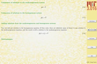 3.016 Home
Full Screen
Close
Quit
c W. Craig Carter
Uniqueness of solutions to the nonhomogeneous system
Ax = b (7-6)
Uniqueness of solutions to the homogeneous system
Axo = 0 (7-7)
Adding solutions from the nonhomogeneous and homogenous systems
You can add any solution to the homogeneous equation (if they exist, there are inﬁnitely many of them) to any solution to
the nonhomogeneous equation, and the result is still a solution to the nonhomogeneous equation.
A(x + xo) = b (7-8)
Determinants
 