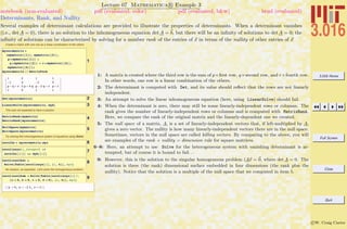 3.016 Home
Full Screen
Close
Quit
c W. Craig Carter
Lecture 07 Mathematica R Example 3
Determinants, Rank, and Nullity
notebook (non-evaluated) pdf (evaluated, color) pdf (evaluated, b&w) html (evaluated)
Several examples of determinant calculations are provided to illustrate the properties of determinants. When a determinant vanishes
(i.e., det A = 0), there is no solution to the inhomogeneous equation det A = b, but there will be an inﬁnity of solutions to det A = 0; the
inﬁnity of solutions can be characterized by solving for a number rank of the entries of x in terms of the nullity of other entries of x
Create a matrix with one row as a linear combination of the others
1
myzeromatrix =
8mymatrix@@1DD, mymatrix@@2DD,
p * mymatrix@@1DD +
q * mymatrix@@2DD + r * mymatrix@@4DD,
mymatrix@@4DD<;
myzeromatrix êê MatrixForm
1 2 1 1
-1 4 -2 0
p - q + r 2 p + 4 q p - 2 q + r p + r
1 0 1 1
2Det@myzeromatrixD
3LinearSolve@myzeromatrix, mybD
This was not expected to have a solution
4MatrixRank@mymatrixD
MatrixRank@myzeromatrixD
5NullSpace@mymatrixD
NullSpace@myzeromatrixD
Try solving this inhomogeneous system of equations using Solve:
6zerolhs = myzeromatrix.myx
7
zerolinsys@i_IntegerD :=
zerolhs@@iDD == myb@@iDD
8zerolinsolhet =
Solve@Table@zerolinsys@iD, 8i, 4<D, myxD
No solution, as expected, Let's solve the homogeneous problem:
9zerolinsolhom = Solve@Table@zerolinsys@iD ê.
8a Ø 0, b Ø 0, c Ø 0, d Ø 0<, 8i, 4<D, myxD
88y Ø 0, x Ø -2 t, z Ø t<<
1: A matrix is created where the third row is the sum of p×ﬁrst row, q×second row, and r×fourth row.
In other words, one row is a linear combination of the others.
2: The determinant is computed with Det, and its value should reﬂect that the rows are not linearly
independent.
3: An attempt to solve the linear inhomogeneous equation (here, using LinearSolve) should fail.
4: When the determinant is zero, there may still be some linearly-independent rows or columns. The
rank gives the number of linearly-independent rows or columns and is computed with MatrixRank.
Here, we compare the rank of the original matrix and the linearly-dependent one we created.
5: The null space of a matrix, A, is a set of linearly-independent vectors that, if left-multiplied by A,
gives a zero vector. The nullity is how many linearly-independent vectors there are in the null space.
Sometimes, vectors in the null space are called killing vectors. By comparing to the above, you will
see examples of the rank + nullity = dimension rule for square matrices.
6–8: Here, an attempt to use Solve for the heterogeneous system with vanishing determinant is at-
tempted, but of course it is bound to fail. . .
9: However, this is the solution to the singular homogeneous problem (Ax = 0, where det A = 0. The
solution is three (the rank) dimensional surface embedded in four dimensions (the rank plus the
nullity). Notice that the solution is a multiple of the null space that we computed in item 5.
 