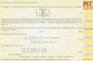3.016 Home
Full Screen
Close
Quit
c W. Craig Carter
Properties and Roles of the Matrix Determinant
In example 07-1, it was stated (item 2) that a unique solution exists if the matrix’s determinant was non-zero. The solution,
x =





2a+2b−4c+18d
det A
7a−7d
det A
13a−8b+2c−23d
det A
−15a+6b+2c+19d
det A





(7-9)
indicates why this is the case and also illustrates the role that the determinant plays in the solution. Clearly, if the determinant
vanishes, then the solution is undetermined unless b is a zero-vector 0 = (0, 0, 0, 0). Considering the algebraic equation, ax = b,
the determinant plays the same role for matrices that the condition a = 0 plays for algebra: the inverse exists when a = 0 or
det A = 0.
The determinant is only deﬁned for square matrices; it derives from the elimination of the n unknown entries in x using all
n equation (or rows) of
Ax = 0 (7-10)
For example, eliminating x and y from
a11 a12
a21 a22
x
y
=
0
0
gives the expression
det
a11 a12
a21 a22
≡ a11a22 − a12a21 = 0
(7-11)
and eliminating x, y, and z from


a11 a12 a13
a21 a22 a23
a31 a32 a33




x
y
z

 =


0
0
0


gives the expression
detA ≡ a11a22a33 − a11a32a23 + a21a32a13 − a21a12a33 + a31a12a23 − a31a22a13 = 0
(7-12)
The following general and true statements about determinants are plausible given the above expressions:
 