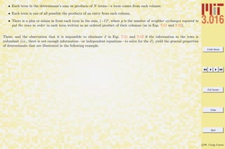 3.016 Home
Full Screen
Close
Quit
c W. Craig Carter
• Each term in the determinant’s sum us products of N terms—a term comes from each column.
• Each term is one of all possible the products of an entry from each column.
• There is a plus or minus in front each term in the sum, (−1)p, where p is the number of neighbor exchanges required to
put the rows in order in each term written as an ordered product of their columns (as in Eqs. 7-11 and 7-12).
These, and the observation that it is impossible to eliminate x in Eqs. 7-11 and 7-12 if the information in the rows is
redundant (i.e., there is not enough information—or independent equations—to solve for the x), yield the general properties
of determinants that are illustrated in the following example.
 