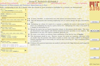 3.016 Home
Full Screen
Close
Quit
c W. Craig Carter
Lecture 07 Mathematica R Example 4
Properties of Determinants and Numerical Approximations to Zero
notebook (non-evaluated) pdf (evaluated, color) pdf (evaluated, b&w) html (evaluated)
Rules, corresponding to how det A changes when the columns of A are permuted or multiplied by a constant, are demonstrated.
1
rv@i_D :=
rv@iD = Table@RandomReal@8-1, 1<D, 8j, 6<D
Now use rv to make a 6 x 6 matrix, then find its determinant:
2RandMat = Table@rv@iD, 8i, 6<D
3Det@RandMatD
Switching two rows changes the sign but not the magnitude of the
determinant:
4Det@8rv@2D, rv@1D, rv@3D, rv@4D, rv@5D, rv@6D<D
Multiply one row by a constant and calculate determinant:
5Det@8a * rv@2D, rv@1D,
rv@3D, rv@4D, rv@5D, rv@6D<D
Multiply two rows by a constant and calculate determinant:
6Det@8a * rv@2D, a * rv@1D,
rv@3D, rv@4D, rv@5D, rv@6D<D
Multiply all rows by a constant and calculate determinant:
7Det@
a 8rv@2D, rv@1D, rv@3D, rv@4D, rv@5D, rv@6D<D
8
Clear@a, b, c, d, eD
LinDepVec = a * rv@1D + b * rv@2D +
c * rv@3D + d * rv@4D + e * rv@5D
Example of numerical precision: this determinant should evaluate to
zero…
9Det@8rv@1D, rv@2D,
rv@3D, rv@4D, rv@5D, LinDepVec<D
-4.85723 µ 10-17
a + 4.85723 µ 10-17
b +
4.16334 µ 10-17
c - 4.85723 µ 10-17
d - 1.38778 µ 10-17
e
However, numerical precision does
10Chop@Det@8rv@1D, rv@2D,
rv@3D, rv@4D, rv@5D, LinDepVec<DD
1–2: A matrix, RandMat , is created from rows with random real entries between -1 and 1.
3–4: This will demonstrate that switching neighboring rows of a matrix changes the sign of the determi-
nant.
5–6: Multiplying one column of a matrix by a constant a, multiplies the matrix’s determinant by one
factor of a; multiplying two rows by a gives a factor of a2
. Multiplying every entry in the matrix by
a changes its determinant by an
.
7: Because the matrix has one linearly-dependent column, its determinant should vanish. This exam-
ple demonstrates what happens with limited numerical precision operations on real numbers. The
determinant is not zero, but could be considered eﬀectively zero.
8: We create a row which is an arbitrary linear combination of the ﬁrst ﬁve rows of RandMat.
9: This determinant should be zero. However, because the entries are numerical, diﬀerences which
are smaller than the precision with which a number is stored, may make it diﬃcult to distinguish
between something that is numerically zero and one that is precisely zero. This is sometimes known
as round-oﬀ error.
10: Problems with numerical imprecision can usually be alleviated with Chop which sets small magnitude
numbers to zero.
 