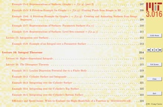 3.016 Home
Full Screen
Close
Quit
c W. Craig Carter
Example 15-4: Representations of Surfaces: Graphs z = f(x, y) (part 2) . . . . . . . . . . . . . . . . . . . . . . 207
Example 15-5: A Frivolous Example for Graphs z = f(x, y): Floating Pixels from Images in 3D . . . . . . . . . 208
Example 15-6: A Frivolous Example for Graphs z = f(x, y): Creating and Animating Surfaces from Image
Sequences . . . . . . . . . . . . . . . . . . . . . . . . . . . . . . . . . . . . . . . . . . . . . . . . . . . . . 209
Example 15-7: Representations of Surfaces: Parametric Surfaces x(u, v) . . . . . . . . . . . . . . . . . . . . . . 210
Example 15-8: Representations of Surfaces: Level Sets constant = f(x, y, z) . . . . . . . . . . . . . . . . . . . . 211
Lecture 15: Integration over Surfaces . . . . . . . . . . . . . . . . . . . . . . . . . . . . . . . . . . . . . . . . . . . . . 212
Example 15-9: Example of an Integral over a Parametric Surface . . . . . . . . . . . . . . . . . . . . . . . . . . 213
Lecture 16: Integral Theorems 214
Lecture 16: Higher-dimensional Integrals . . . . . . . . . . . . . . . . . . . . . . . . . . . . . . . . . . . . . . . . . . . 214
Lecture 16: The Divergence Theorem . . . . . . . . . . . . . . . . . . . . . . . . . . . . . . . . . . . . . . . . . . . . 215
Example 16-1: London Dispersion Potential due to a Finite Body . . . . . . . . . . . . . . . . . . . . . . . . . . 219
Example 16-2: Cylinder Surface and Integrands . . . . . . . . . . . . . . . . . . . . . . . . . . . . . . . . . . . . 220
Example 16-3: Integrating over the Cylinder Surface . . . . . . . . . . . . . . . . . . . . . . . . . . . . . . . . . 221
Example 16-4: Integrating over the Cylinder’s Top Surface . . . . . . . . . . . . . . . . . . . . . . . . . . . . . . 222
Example 16-5: Integrating over the Cylinder’s Bottom Surface . . . . . . . . . . . . . . . . . . . . . . . . . . . 223
Eﬃciency and Speed Issues: When to Evaluate the Right-Hand-Side of a Function in Mathematica R . . . . 224
 
