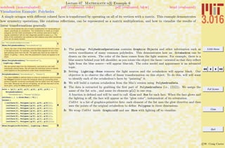 3.016 Home
Full Screen
Close
Quit
c W. Craig Carter
Lecture 07 Mathematica R Example 6
Visualization Example: Polyhedra
notebook (non-evaluated) pdf (evaluated, color) pdf (evaluated, b&w) html (evaluated)
A simple octagon with diﬀerent colored faces is transformed by operating on all of its vertices with a matrix. This example demonstrates
how symmetry operations, like rotations reﬂections, can be represented as a matrix multiplication, and how to visualize the results of
linear transformations generally.
We now demonstrate the use of matrix multiplication for manipulating an
object, specifically an octohedron. The Octahedron is made up of eight
polygons and the initial coordinates of the vertices were set to make a
regular octahedron with its main diagonals parallel to axes x,y,z. The
faces of the octahedron are colored so that rotations and other transforma-
tions can be easily tracked.
1<< "PolyhedronOperations`"
Show@PolyhedronData@"Octahedron"DD
Above, the color of the three dimensional object derives from the colors
in the light sources. For example, note that there appears to be a blue
light pointing down from the left. The lights stay fixed as we rotate the
object. If Lighting Ø None, then the polyhedron's faces will appear to be
black.
2Show@PolyhedronData@"Octahedron"D,
Lighting Ø NoneD
We can extract data from the Octahedron, and build our own with
individually colored faces. We will need the individual colors to identify
what happens to the polyhedron under linear transformaions.
3PolyhedronData@"Octahedron", "Faces"D
The object ColOct is defined below to draw an octahedron and it invokes
the Polygon function to draw the triangular faces by connecting three
points at specific numerical coordinates that we obtain from the Octahe-
dron data. Because we will turn off lighting, we will ask that each of the
faces glow, using the Glow graphics directive
4
octa = 8p@1D, p@2D, p@3D, p@4D, p@5D, p@6D< =
PolyhedronData@
"Octahedron", "Faces"D@@1DD;
colface@i_D := Glow@Hue@i ê 8DD ;
ColOct =
88colface@0D, Polygon@8p@4D, p@5D, p@6D<D<,
8colface@1D, Polygon@8p@4D, p@6D, p@2D<D<,
8colface@2D, Polygon@8p@4D, p@2D, p@1D<D<,
8colface@3D, Polygon@8p@4D, p@1D, p@5D<D<,
8colface@4D, Polygon@8p@5D, p@1D, p@3D<D<,
8colface@5D, Polygon@8p@5D, p@3D, p@6D<D<,
8colface@6D, Polygon@8p@3D, p@1D, p@2D<D<,
8colface@7D, Polygon@8p@6D, p@3D, p@2D<D<<;
5Show@Graphics3D@ColOctD, Lighting Ø NoneD
1: The package PolyhedronOperations contains Graphics Objects and other information such as
vertex coordinates of many common polyhedra. This demonstrates how an Octahedron can be
drawn on the screen. The color of the faces comes from the light sources. For example, there is a
blue source behind your left shoulder; as you rotate the object the faces—oriented so that they reﬂect
light from the blue source—will appear blue-ish. The color model and appearance is an advanced
topic.
2: Setting Lighting→None removes the light sources and the octahedron will appear black. Our
objective is to observe the eﬀect of linear transformation on this object. To do this, will will want
to identify each of the octahedron’s faces by “painting” it.
3: We will build a custom octahedron from the Mm’s version using PolyhedronData.
4: The data is extracted by grabbing the ﬁrst part of PolyhedronData (i.e., [[1]]). We assign the
name of the list octa , and name its elements p[i] in one step.
A function is deﬁned and will be used to call Glow and Hue for each face. When the face glows and
the lighting is oﬀ, the face will appear as the “glow color”, independent of its orientation.
ColOct is a list of graphics-primitive lists: each element of the list uses the glow directive and then
uses the points of the original octahedron to deﬁne Polygons in three dimensions.
5: We wrap ColOct inside Graphics3D and use Show with lighting oﬀ to visualize.
 