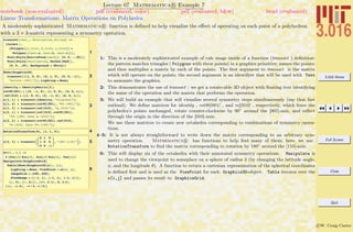 3.016 Home
Full Screen
Close
Quit
c W. Craig Carter
Lecture 07 Mathematica R Example 7
Linear Transformations: Matrix Operations on Polyhedra
notebook (non-evaluated) pdf (evaluated, color) pdf (evaluated, b&w) html (evaluated)
A moderately sophisticated Mathematica R function is deﬁned to help visualize the eﬀect of operating on each point of a polyhedron
with a 3 × 3-matrix representing a symmetry operation.
1
transoct@tmat_, description_StringD :=
8ColOct ê.
8Polygon@8a_List, b_List, c_List<D Ø
Polygon@8tmat.a, tmat.b, tmat.c<D<,
Text@Style@MatrixForm@tmatDD, 80, 0, -.25<D,
Text@Style@description, Darker@RedDD,
80, 0, .25<, Background Ø WhiteD<
2
Show@Graphics3D@
transoct@881, 0, 0<, 80, 1, 0<, 80, 0, -1<<,
"mirror-@001D"DD, Lighting Ø NoneD
3
identity = IdentityMatrix@3D;
rot90@001D = 880, -1, 0<, 81, 0, 0<, 80, 0, 1<<;
ref@010D = 881, 0, 0<, 80, -1, 0<, 80, 0, 1<<;
o@1, 1D = transoct@identity, "original"D;
o@1, 2D = transoct@rot90@001D, "90-@001D"D;
o@1, 3D = transoct@ref@010D, "m-@010D"D;
o@2, 1D = transoct@ref@010D.rot90@001D,
"90-@100D then m-@010D"D;
o@2, 2D = transoct@rot90@001D.ref@010D,
"m-@010D then 90-@100D"D;
4RotationTransform@Pi, 81, 1, 0<D
5o@2, 3D = transoctB
0 1 0
1 0 0
0 0 -1
, "180-@110D"F;
6
sc@q_, f_D :=
3 8Cos@qD Sin@fD, Sin@qD Sin@fD, Cos@fD<
Manipulate@GraphicsGrid@
Table@Show@Graphics3D@o@i, jDD,
Lighting Ø None, ViewPoint Ø sc@q, fD,
ImageSize Ø 8200, 200<,
PlotRange Ø 88-1, 1<, 8-1, 1<, 8-1, 1<<D,
8j, 3<, 8i, 2<DD, 88q, 2.1<, 0, 2 p<,
88f, -1.4<, -p ê 2, p ê 2<D
1: This is a moderately sophisticated example of rule usage inside of a function (transoct ) deﬁnition:
the pattern matches triangles ( Polygons with three points) in a graphics primitive; names the points;
and then multiplies a matrix by each of the points. The ﬁrst argument to transoct is the matrix
which will operate on the points; the second argument is an identifyer that will be used with Text
to annonate the graphics.
2: This demonstrates the use of transoct : we get a rotate-able 3D object with ﬂoating text identifying
the name of the operation and the matrix that performs the operation.
3: We will build an example that will visualize several symmetry steps simultaneously (say that fast
outloud). We deﬁne matrices for identity , rot90[001] , and ref[010] , respectively, which leave the
polyhedra’s points unchanged, rotate counter-clockwise by 90◦
around the [001]-axis, and reﬂect
through the origin in the direction of the [010]-axis.
We use these matrices to create new octahedra corresponding to combinations of symmetry opera-
tions.
4–5: It is not always straightforward to write down the matrix corresponding to an arbitrary sym-
metry operation. Mathematica R has functions to help ﬁnd many of them; here, we use
RotationTransform to ﬁnd the matrix corresponding to rotation by 180◦
around the [110]-axis.
6: This will display six of the octahedra with their annotated symmetry operations. Manipulate is
used to change the viewpoint to someplace on a sphere of radius 3 (by changing the latitude angle,
φ, and the longitude θ). A function to return a cartesian representation of the spherical coordinates
is deﬁned ﬁrst and is used as the ViewPoint for each Graphics3D-object. Table iterates over the
o[i,j] and passes its result to GraphicsGrid.
 