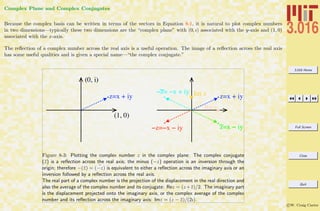 3.016 Home
Full Screen
Close
Quit
c W. Craig Carter
Complex Plane and Complex Conjugates
Because the complex basis can be written in terms of the vectors in Equation 8-1, it is natural to plot complex numbers
in two dimensions—typically these two dimensions are the “complex plane” with (0, ı) associated with the y-axis and (1, 0)
associated with the x-axis.
The reﬂection of a complex number across the real axis is a useful operation. The image of a reﬂection across the real axis
has some useful qualities and is given a special name—“the complex conjugate.”
(0, i)
(1, 0)
z=x + iy z=x + iy
z=x ! iy!z=!x ! iy
!z= !x + iy
Re z
Im z
Figure 8-3: Plotting the complex number z in the complex plane: The complex conjugate
(¯z) is a reﬂection across the real axis; the minus (−z) operation is an inversion through the
origin; therefore −(¯z) = ¯(−z) is equivalent to either a reﬂection across the imaginary axis or an
inversion followed by a reﬂection across the real axis.
The real part of a complex number is the projection of the displacement in the real direction and
also the average of the complex number and its conjugate: Rez = (z+¯z)/2. The imaginary part
is the displacement projected onto the imaginary axis, or the complex average of the complex
number and its reﬂection across the imaginary axis: Imz = (z − ¯z)/(2ı).
 