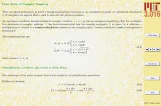 3.016 Home
Full Screen
Close
Quit
c W. Craig Carter
Polar Form of Complex Numbers
There are physical situations in which a transformation from Cartesian (x, y) coordinates to polar (or cylindrical) coordinates
(r, θ) simpliﬁes the algebra that is used to describe the physical problem.
An equivalent coordinate transformation for complex numbers, z = x + ıy, has an analogous simplifying eﬀect for multiplica-
tive operations on complex numbers. It has been demonstrated how the complex conjugate, ¯z, is related to a reﬂection—
multiplication is related to a counter-clockwise rotation in the complex plane. Counter-clockwise rotation corresponds to
increasing θ.
The transformations are:
(x, y) → (r, θ)
x = r cos θ
y = r sin θ
(r, θ) → (x, y)
r = x2 + y2
θ = arctan y
x
(8-4)
where arctan ∈ (−π, π].
Multiplication, Division, and Roots in Polar Form
One advantage of the polar complex form is the simplicity of multiplication operations:
DeMoivre’s formula:
zn
= rn
(cos nθ + ı sin nθ) (8-5)
n
√
z = n
√
z(cos
θ + 2kπ
n
+ ı sin
θ + 2kπ
n
) (8-6)
 