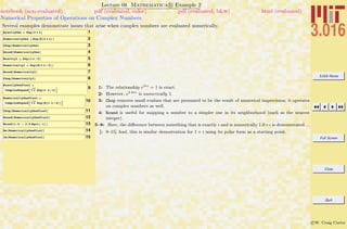 3.016 Home
Full Screen
Close
Quit
c W. Craig Carter
Lecture 08 Mathematica R Example 2
Numerical Properties of Operations on Complex Numbers
notebook (non-evaluated) pdf (evaluated, color) pdf (evaluated, b&w) html (evaluated)
Several examples demonstrate issues that arise when complex numbers are evaluated numerically.
1ExactlyOne = Exp@2 p ÂD
2NumericallyOne = Exp@N@2 p ÂDD
3Chop@NumericallyOneD
4Round@NumericallyOneD
5ExactlyI = Exp@p Â ê 2D
6NumericallyI = Exp@N@p Â ê 2DD
7Round@NumericallyID
8Chop@NumericallyID
9
ExactlyOnePlusI =
ComplexExpandB 2 Exp@p Â ê 4DF
10
NumericallyOnePlusI =
ComplexExpandB 2 Exp@N@p Â ê 4DDF
11Chop@NumericallyOnePlusID
12Round@NumericallyOnePlusID
13Round@1.5 - 3.5 Sqrt@-1DD
14Re@NumericallyOnePlusID
15Im@NumericallyOnePlusID
1: The relationship e2πi
= 1 is exact.
2: However, e2.0πi
is numerically 1.
3: Chop removes small evalues that are presumed to be the result of numerical imprecision; it operates
on complex numbers as well.
4: Round is useful for mapping a number to a simpler one in its neighborhood (such as the nearest
integer).
5–8: Here, the diﬀerence between something that is exactly ı and is numerically 1.0×ı is demonstrated. . .
[: 9–15] And, this is similar demostration for 1 + ı using its polar form as a starting point.
 