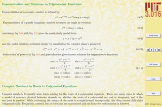 3.016 Home
Full Screen
Close
Quit
c W. Craig Carter
Exponentiation and Relations to Trignometric Functions
Exponentiation of a complex number is deﬁned by:
ez
= ex+iy
= ex
(cos y + ı sin y) (8-7)
Exponentiation of a purely imaginary number advances the angle by rotation:
eıy
= cos y + ı sin y (8-8)
combining Eq. 8-8 with Eq. 8-7 gives the particularly useful form:
z = x + ıy = reıθ
(8-9)
and the useful relations (obtained simply by considering the complex plane’s geometry)
e2πı = 1 eπı = −1 e−πı = −1 e
π
2
ı
= ı e− π
2
ı
= −ı (8-10)
Subtraction of powers in Eq. 8-8 and generalization gives known relations for trigonometric functions:
cos z =
eız + e−ız
2
sin z =
eız − e−iz
2ı
cosh z =
ez + e−z
2
sinh z =
ez − e−z
2
cos z = cosh ız ı sin z = sinh ız
cos ız = cosh z sin ız = ı sinh z
(8-11)
Complex Numbers in Roots to Polynomial Equations
Complex numbers frequently arise when solving for the roots of a polynomial equation. There are many cases in which
a model of system’s physical behavior depends on whether the roots of a polynomial are real or imaginary, and if the
real part is positive. While evaluating the nature of the roots is straightforward conceptually, this often creates diﬃculties
computationally. Frequently, ordered lists of solutions are maintained and the behavior each solution is followed.
 