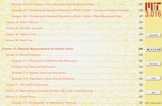 3.016 Home
Full Screen
Close
Quit
c W. Craig Carter
Example 16-6: To Evaluate or Not to Evaluate when Deﬁning Functions . . . . . . . . . . . . . . . . . . . . . . 225
Example 16-7: Visualizing the Hamaker Potential of a Finite Cylinder: Contours of Constant Potential . . . . 226
Example 16-8: Visualizing the Hamaker Potential of a Finite Cylinder: Three-Dimensional Plots . . . . . . . . 227
Lecture 16: Stokes’ Theorem . . . . . . . . . . . . . . . . . . . . . . . . . . . . . . . . . . . . . . . . . . . . . . . . . 228
Lecture 16: Maxwell’s equations . . . . . . . . . . . . . . . . . . . . . . . . . . . . . . . . . . . . . . . . . . . . . . . 228
Lecture 16: Ampere’s Law . . . . . . . . . . . . . . . . . . . . . . . . . . . . . . . . . . . . . . . . . . . . . . . . . . . 229
Lecture 16: Gauss’ Law . . . . . . . . . . . . . . . . . . . . . . . . . . . . . . . . . . . . . . . . . . . . . . . . . . . . 229
Lecture 17: Function Representation by Fourier Series 230
Lecture 17: Periodic Functions . . . . . . . . . . . . . . . . . . . . . . . . . . . . . . . . . . . . . . . . . . . . . . . . 230
Example 17-1: Playing with Audible Periodic Phenomena . . . . . . . . . . . . . . . . . . . . . . . . . . . . . . 231
Example 17-2: Music and Instruments . . . . . . . . . . . . . . . . . . . . . . . . . . . . . . . . . . . . . . . . . 232
Example 17-3: Random Notes and Instruments . . . . . . . . . . . . . . . . . . . . . . . . . . . . . . . . . . . . 233
Example 17-4: Using Mod to Create Periodic Functions . . . . . . . . . . . . . . . . . . . . . . . . . . . . . . . . 235
Lecture 17: Odd and Even Functions . . . . . . . . . . . . . . . . . . . . . . . . . . . . . . . . . . . . . . . . . . . . . 236
Lecture 17: Representing a particular function with a sum of other functions . . . . . . . . . . . . . . . . . . . . . . 236
Lecture 17: Fourier Series . . . . . . . . . . . . . . . . . . . . . . . . . . . . . . . . . . . . . . . . . . . . . . . . . . . 237
Example 17-5: Orthogonality of Trigonometric Functions . . . . . . . . . . . . . . . . . . . . . . . . . . . . . . 239
 