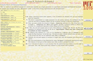 3.016 Home
Full Screen
Close
Quit
c W. Craig Carter
Lecture 08 Mathematica R Example 3
Complex Roots of Polynomial Equations
notebook (non-evaluated) pdf (evaluated, color) pdf (evaluated, b&w) html (evaluated)
Here we construct an artiﬁcial example of a model that depends on a single parameter in a quadratic polynomial and illustrate methods
to analyze and visualize its roots. Methods to “peek” at the form of long expressions are also demonstrated.
1sols = Solve@Hx^4 - x^3 + x + 1L ã 0, xD
2x ê. sols
3Im@x ê. solsD
4ComplexExpand@Im@x ê. solsDD
5ComplexExpand@Im@x ê. solsDD êê N
6ComplexExpand@Re@x ê. solsDD êê N
Generalize the above to a family of solutions.
7bsols = Solve@Hx^4 - x^3 + b * x + 1L ã 0, xD
8Dimensions@bsolsD
Short@bsols, 4D
9SolsbImag = ComplexExpand@Im@x ê. bsolsDD;
10Dimensions@SolsbImagD
Short@SolsbImag@@1DDD
11SolsbReal = ComplexExpand@Re@x ê. bsolsDD;
12Plot@Evaluate@SolsbImagD, 8b, -10, 10<D
13Plot@Evaluate@SolsbImagD, 8b, -10, 10<,
PlotStyle Ø Table@8Hue@1 - a ê 6D<, 8a, 1, 4<DD
14Plot@Evaluate@SolsbRealD, 8b, -10, 10<,
PlotStyle Ø Table@8Hue@1 - a ê 6D<, 8a, 1, 4<DD
15
Plot@Evaluate@SolsbRealD, 8b, -10, 10<,
PlotStyle Ø Table@8Hue@1 - a ê 6D,
Thickness@0.05 - .01 * aD<, 8a, 1, 4<DD
16Plot@Evaluate@x ê. bsolsD,
8b, -10, 10<, PlotStyle Ø ThickD
1–6: Using a prototype fourth order equation, a list of solutions are obtained; the real and imaginary
parts are computed.
7: The above is generalized to a single parameter b in the quartic equation; the conditions that the
roots are real will be visualized. bsols, the list of solution rule-lists is long and complicated.
8: First, one must consider the structure of bsols. Dimensions indicates it is a list of four lists, each
of length 1. Dimensions and Short used together, provides a practical method to observe the
structure of a complicated expression without ﬁlling up the screen display.
9–11: Here, the real and complex parts of each of the solutions is obtained with Re and Im where the
parameter b is assumed to be real via the use of ComplexExpand. These may take a long time
to evaluate on some computers.
12–13: Which of the solutions (i.e., 1,2,3, or 4) is identiﬁed by a diﬀerent color (if Evaluate is used
inside the Plot function). In the ﬁrst case, Mathematica R ’s default indexed colors are used, and
in the second case they are set explicitely using Hue in PlotStyle.
14: Similarly, the real parts appear to converge to a single value when the imaginary parts (from above)
appear. . .
15: But, the actual behavior is best illustrated by using Thickness to distinguish superimposed values.
The behavior of real parts of this solution have what is called a pitchfork structure.
16: As of Mathematica R 6, it is not necessary that the plotted function evaluate to a real value at
each point. Now, only those points that evaluate to a real number will be graphed.
 