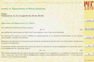 3.016 Home
Full Screen
Close
Quit
c W. Craig Carter
Oct. 3 2007
Lecture 9: Eigensystems of Matrix Equations
Reading:
Kreyszig Sections: 8.1, 8.2, 8.3 (pages334–338, 340–343, 345–348)
Eigenvalues and Eigenvectors of a Matrix
The conditions for which general linear equation
Ax = b (9-1)
has solutions for a given matrix A, ﬁxed vector b, and unknown vector x have been determined.
The operation of a matrix on a vector—whether as a physical process, or as a geometric transformation, or just a general
linear equation—has also been discussed.
Eigenvalues and eigenvectors are among the most important mathematical concepts with a very large number of applications
in physics and engineering.
An eigenvalue problem (associated with a matrix A) relates the operation of a matrix multiplication on a particular vector x
to its multiplication by a particular scalar λ.
Ax = λx (9-2)
This equation bespeaks that the matrix operation can be replaced—or is equivalent to—a stretching or contraction of the
vector: “A has some vector x for which its multiplication is simply a scalar multiplication operation by λ.” x is an eigenvector
of A and λ is x’s associated eigenvalue.
 