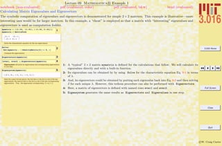 3.016 Home
Full Screen
Close
Quit
c W. Craig Carter
Lecture 09 Mathematica R Example 1
Calculating Matrix Eigenvalues and Eigenvectors
notebook (non-evaluated) pdf (evaluated, color) pdf (evaluated, b&w) html (evaluated)
The symbolic computation of eigenvalues and eigenvectors is demonstrated for simple 2 × 2 matrices. This example is illustrative—more
interesting uses would be for larger matrices. In this example, a “cheat” is employed so that a matrix with “interesting” eigenvalues and
eigenvectors is used as computation fodder.
1mymatrix = 882 + Pi, -2 + Pi<, 8-2 + Pi, 2 + Pi<<;
mymatrix êê MatrixForm
K
2 + p -2 + p
-2 + p 2 + p
O
Solve the characteristic equation for the two eigenvalues:
2Solve@
Det@mymatrix - l IdentityMatrix@2DD ã 0, lD
Compute the eigenvectors:
3Eigenvectors@mymatrixD
48evec1, evec2< = Eigenvectors@mymatrixD
Eigensystem will solve for eigenvalues and corresponding eigenvectors
in one step:
5Eigensystem@mymatrixD
882 p, 4<, 881, 1<, 8-1, 1<<<
Note the output format above: the first item in the list is a list of the two
eigenvalues; the second item in the list is a list of the two corresponding
eigenvectors. Thus, the eigenvector corresponding 2 p is (1,1).
1: A “typical” 2 × 2 matrix mymatrix is deﬁned for the calculations that follow. We will calculate its
eigenvalues directly and with a built-in function.
2: Its eigenvalues can be obtained by by using Solve for the characteristic equation Eq. 9-4 in terms
of λ.
3: And, its eigenvectors could be obtained by putting each eigenvalue back into Eq. 9-2 and then solving
x for each unique λ. However, this tedious procedure can also be performed with Eigenvectors
4: Here, a matrix of eigenvectors is deﬁned with named rows evec1 and evec2.
5: Eigensystem generates the same results as Eigenvectors and Eigenvalues in one step.
 