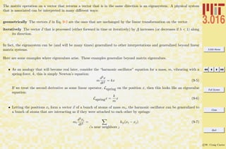 3.016 Home
Full Screen
Close
Quit
c W. Craig Carter
The matrix operation on a vector that returns a vector that is in the same direction is an eigensystem. A physical system
that is associated can be interpreted in many diﬀerent ways:
geometrically The vectors x in Eq. 9-2 are the ones that are unchanged by the linear transformation on the vector.
iteratively The vector x that is processed (either forward in time or iteratively) by A increases (or decreases if λ < 1) along
its direction.
In fact, the eigensystem can be (and will be many times) generalized to other interpretations and generalized beyond linear
matrix systems.
Here are some examples where eigenvalues arise. These examples generalize beyond matrix eigenvalues.
• As an analogy that will become real later, consider the “harmonic oscillator” equation for a mass, m, vibrating with a
spring-force, k, this is simply Newton’s equation:
m
d2x
dt2
= kx (9-5)
If we treat the second derivative as some linear operator, Lspring on the position x, then this looks like an eigenvalue
equation:
Lspringx =
k
m
x (9-6)
• Letting the positions xi form a vector x of a bunch of atoms of mass mi, the harmonic oscillator can be generalized to
a bunch of atoms that are interacting as if they were attached to each other by springs:
mi
d2xi
dt2
=
i’s near neighbors j
kij(xi − xj) (9-7)
 