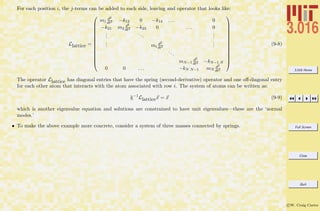 3.016 Home
Full Screen
Close
Quit
c W. Craig Carter
For each position i, the j-terms can be added to each side, leaving and operator that looks like:
Llattice =














m1
d2
dt2 −k12 0 −k14 . . . 0
−k21 m2
d2
dt2 −k23 0 . . . 0
...
...
...
... mi
d2
dt2
...
...
mN−1
d2
dt2 −kN−1 N
0 0 . . . −kN N−1 mN
d2
dt2














(9-8)
The operator Llattice has diagonal entries that have the spring (second-derivative) operator and one oﬀ-diagonal entry
for each other atom that interacts with the atom associated with row i. The system of atoms can be written as:
k−1
Llatticex = x (9-9)
which is another eigenvalue equation and solutions are constrained to have unit eigenvalues—these are the ‘normal
modes.’
• To make the above example more concrete, consider a system of three masses connected by springs.
 